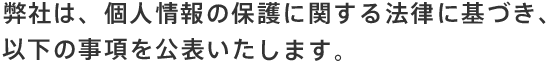 弊社は、個人情報の保護に関する法律に基づき、以下の事項を公表いたします