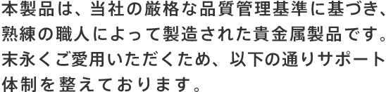 本製品は、［貴社名］の厳格な品質管理基準に基づき、熟練の職人によって製造された貴金属製品です。末永くご愛用いただくため、以下の通りサポート体制を整えております。