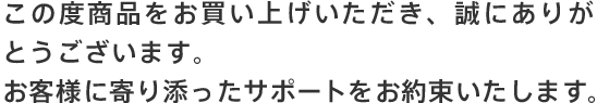 この度商品をお買い上げいただき、誠にありがとうございます。お客様に寄り添ったサポートをお約束いたします。
