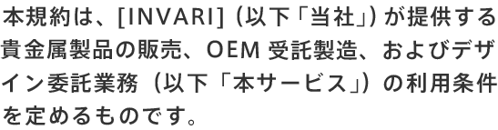 本規約は、［INVARI］（以下「当社」）が提供する貴金属製品の販売、OEM 受託製造、およびデザイン委託業務（以下「本サービス」）の利用条件を定めるものです。